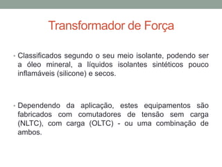Transformador de Força

• Classificados segundo o seu meio isolante, podendo ser
 a óleo mineral, a líquidos isolantes sintéticos pouco
 inflamáveis (silicone) e secos.



• Dependendo da aplicação, estes equipamentos são
 fabricados com comutadores de tensão sem carga
 (NLTC), com carga (OLTC) - ou uma combinação de
 ambos.
 