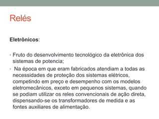 Relés

Eletrônicos:

• Fruto do desenvolvimento tecnológico da eletrônica dos
  sistemas de potencia;
• Na época em que eram fabricados atendiam a todas as
  necessidades de proteção dos sistemas elétricos,
  competindo em preço e desempenho com os modelos
  eletromecânicos, exceto em pequenos sistemas, quando
  se podiam utilizar os reles convencionais de ação direta,
  dispensando-se os transformadores de medida e as
  fontes auxiliares de alimentação.
 
