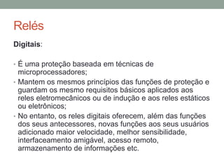 Relés
Digitais:

• É uma proteção baseada em técnicas de
  microprocessadores;
• Mantem os mesmos princípios das funções de proteção e
  guardam os mesmo requisitos básicos aplicados aos
  reles eletromecânicos ou de indução e aos reles estáticos
  ou eletrônicos;
• No entanto, os reles digitais oferecem, além das funções
  dos seus antecessores, novas funções aos seus usuários
  adicionado maior velocidade, melhor sensibilidade,
  interfaceamento amigável, acesso remoto,
  armazenamento de informações etc.
 