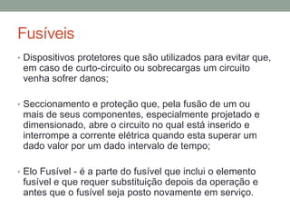 Fusíveis
• Dispositivos protetores que são utilizados para evitar que,
 em caso de curto-circuito ou sobrecargas um circuito
 venha sofrer danos;

• Seccionamento e proteção que, pela fusão de um ou
 mais de seus componentes, especialmente projetado e
 dimensionado, abre o circuito no qual está inserido e
 interrompe a corrente elétrica quando esta superar um
 dado valor por um dado intervalo de tempo;

• Elo Fusível - é a parte do fusível que inclui o elemento
 fusível e que requer substituição depois da operação e
 antes que o fusível seja posto novamente em serviço.
 