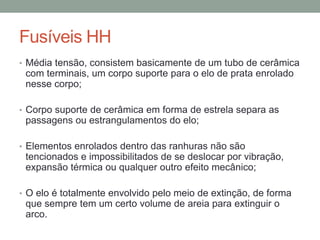 Fusíveis HH
• Média tensão, consistem basicamente de um tubo de cerâmica
 com terminais, um corpo suporte para o elo de prata enrolado
 nesse corpo;

• Corpo suporte de cerâmica em forma de estrela separa as
 passagens ou estrangulamentos do elo;

• Elementos enrolados dentro das ranhuras não são
 tencionados e impossibilitados de se deslocar por vibração,
 expansão térmica ou qualquer outro efeito mecânico;

• O elo é totalmente envolvido pelo meio de extinção, de forma
 que sempre tem um certo volume de areia para extinguir o
 arco.
 