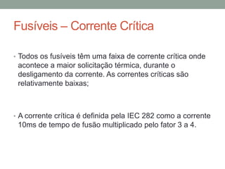 Fusíveis – Corrente Crítica

• Todos os fusíveis têm uma faixa de corrente crítica onde
 acontece a maior solicitação térmica, durante o
 desligamento da corrente. As correntes críticas são
 relativamente baixas;



• A corrente crítica é definida pela IEC 282 como a corrente
 10ms de tempo de fusão multiplicado pelo fator 3 a 4.
 
