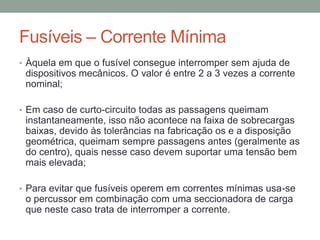 Fusíveis – Corrente Mínima
• Àquela em que o fusível consegue interromper sem ajuda de
 dispositivos mecânicos. O valor é entre 2 a 3 vezes a corrente
 nominal;

• Em caso de curto-circuito todas as passagens queimam
 instantaneamente, isso não acontece na faixa de sobrecargas
 baixas, devido às tolerâncias na fabricação os e a disposição
 geométrica, queimam sempre passagens antes (geralmente as
 do centro), quais nesse caso devem suportar uma tensão bem
 mais elevada;

• Para evitar que fusíveis operem em correntes mínimas usa-se
 o percussor em combinação com uma seccionadora de carga
 que neste caso trata de interromper a corrente.
 