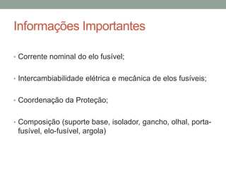 Informações Importantes

• Corrente nominal do elo fusível;


• Intercambiabilidade elétrica e mecânica de elos fusíveis;


• Coordenação da Proteção;


• Composição (suporte base, isolador, gancho, olhal, porta-
 fusível, elo-fusível, argola)
 