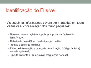 Identificação do Fusível

• As seguintes informações devem ser marcadas em todos
 os fusíveis, com exceção dos muito pequenos:

 • Nome ou marca registrada, pela qual pode ser facilmente
     identificado;
 •   Referência de catálogo ou designação de tipo;
 •   Tensão e corrente nominal;
 •   Faixa de interrupção e categoria de utilização (código de letra),
     quando aplicável;
 •   Tipo de corrente e, se aplicável, freqüência nominal.
 