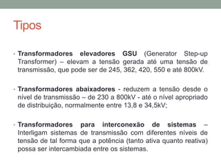 Tipos

• Transformadores   elevadores GSU (Generator Step-up
 Transformer) – elevam a tensão gerada até uma tensão de
 transmissão, que pode ser de 245, 362, 420, 550 e até 800kV.

• Transformadores abaixadores - reduzem a tensão desde o
 nível de transmissão – de 230 a 800kV - até o nível apropriado
 de distribuição, normalmente entre 13,8 e 34,5kV;

• Transformadores    para interconexão de sistemas –
 Interligam sistemas de transmissão com diferentes níveis de
 tensão de tal forma que a potência (tanto ativa quanto reativa)
 possa ser intercambiada entre os sistemas.
 