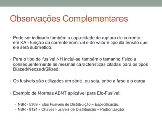 Observações Complementares
• Pode ser indicado também a capacidade de ruptura de corrente
 em KA - função da corrente nominal e do valor e tipo da tensão que
 ele será submetido;

• Para o tipo de fusível NH inclui-se também o tamanho físico e
 consequentemente as mesmas características citadas para os tipos
 Diazed/Neozed/Silized;

• Os fusíveis são utilizados em série, ou seja, entre a fase e a carga.


• Exemplo de Normas ABNT aplicável para Elo-Fusível:

  • NBR - 5369 - Elos Fusíveis de Distribuição – Especificação.
  • NBR - 8124 - Chaves Fusíveis de Distribuição – Padronização
 
