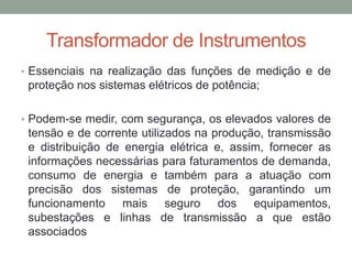 Transformador de Instrumentos
• Essenciais na realização das funções de medição e de
 proteção nos sistemas elétricos de potência;

• Podem-se medir, com segurança, os elevados valores de
 tensão e de corrente utilizados na produção, transmissão
 e distribuição de energia elétrica e, assim, fornecer as
 informações necessárias para faturamentos de demanda,
 consumo de energia e também para a atuação com
 precisão dos sistemas de proteção, garantindo um
 funcionamento mais seguro dos equipamentos,
 subestações e linhas de transmissão a que estão
 associados
 