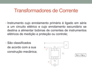Transformadores de Corrente

• Instrumento cujo enrolamento primário é ligado em série
 a um circuito elétrico e cujo enrolamento secundário se
 destina a alimentar bobinas de correntes de instrumentos
 elétricos de medição e proteção ou controle;

• São classificados
 de acordo com a sua
 construção mecânica;
 