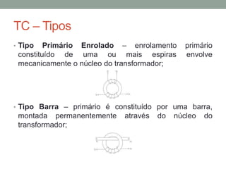 TC – Tipos
• Tipo   Primário Enrolado – enrolamento       primário
 constituído de uma ou mais espiras            envolve
 mecanicamente o núcleo do transformador;




• Tipo Barra – primário é constituído por uma barra,
 montada permanentemente     através   do   núcleo   do
 transformador;
 