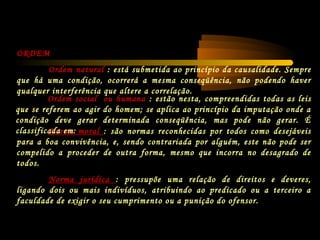 Norma moral : são normas reconhecidas por todos como desejáveis
para a boa convivência, e, sendo contrariada por alguém, este não pode ser
compelido a proceder de outra forma, mesmo que incorra no desagrado de
todos.
Norma jurídica : pressupõe uma relação de direitos e deveres,
ligando dois ou mais indivíduos, atribuindo ao predicado ou a terceiro a
faculdade de exigir o seu cumprimento ou a punição do ofensor.
ORDEM
Ordem natural : está submetida ao princípio da causalidade. Sempre
que há uma condição, ocorrerá a mesma conseqüência, não podendo haver
qualquer interferência que altere a correlação.
Ordem social ou humana : estão nesta, compreendidas todas as leis
que se referem ao agir do homem; se aplica ao princípio da imputação onde a
condição deve gerar determinada conseqüência, mas pode não gerar. É
classificada em:
 