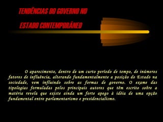 TENDÊNCIAS DO GOVERNO NOTENDÊNCIAS DO GOVERNO NO
ESTADO CONTEMPORÂNEOESTADO CONTEMPORÂNEO
O aparecimento, dentro de um curto período de tempo, de inúmeros
fatores de influência, alterando fundamentalmente a posição do Estado na
sociedade, vem influindo sobre as formas de governo. O exame das
tipologias formuladas pelos principais autores que têm escrito sobre a
matéria revela que existe ainda um forte apego à idéia de uma opção
fundamental entre parlamentarismo e presidencialismo.
 