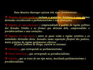 Já para Jiménez de Parga, existem os sistemas:
 Britânico , que corresponde ao parlamentarismo;
 Norte-americano , que corresponde ao presidencialismo;
 Francês , que se trata de um tipo misto, mesclando parlamentarismo e
presidencialismo;
Para Maurice Duverger existem três tipos fundamentais:
 Regimes de tipo inglês : incluem o protótipo britânico e suas formas
derivadas reconhecendo o parlamentarismo e suas derivações;
 Regimes de tipo americano : compreendendo o padrão do regime político
dos Estados Unidos e as formas que derivam dele, compreendidos o
presidencialismo e suas variações;
 Regimes de tipo russo : entre os quais estão o regime soviético e as
variedades derivadas deste, baseados numa separação flexível dos poderes,
muito próxima do regime parlamentar clássico;
 