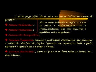 O autor Jorge Xifra Heras, mais minucioso, indica cinco tipos de
governo:
 Sistema Parlamentar ;
 Sistema Presidencial ;
 Sistemas De Desequilíbrio ;
 Sistemas Comunistas, ressalta o centralismo democrático, que pressupõe
a submissão absoluta dos órgãos inferiores aos superiores. Nele o poder
executivo é exercido por um órgão coletivo.
 Sistemas Autoritários , entre os quais se incluem todas as formas não-
democráticas.
Nestes estão indicados os regimes em que
se adota o parlamentarismo ou o
presidencialismo, mas sem preservar o
equilíbrio entre os poderes.
 