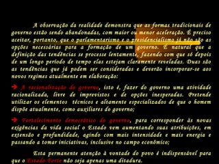 A observação da realidade demonstra que as formas tradicionais de
governo estão sendo abandonadas, com maior ou menor aceleração. É preciso
aceitar, portanto, que o parlamentarismo e o presidencialismo já não são as
opções necessárias para a formação de um governo. É natural que a
definição das tendências se processe lentamente, fazendo com que só depois
de um longo período de tempo elas estejam claramente reveladas. Duas são
as tendências que já podem ser consideradas e deverão incorporar-se aos
novos regimes atualmente em elaboração:
 A racionalização do governo, isto é, fazer do governo uma atividade
racionalizada, livre de imprevistos e de opções inesperadas. Pretende
utilizar os elementos técnicos e altamente especializados de que o homem
dispõe atualmente, como auxiliares do governo;
 Fortalecimento democrático do governo, para corresponder às novas
exigências da vida social o Estado vem aumentando suas atribuições, em
extensão e profundidade, agindo com mais intensidade e mais energia e
passando a tomar iniciativas, inclusive no campo econômico;
Esta permanente atenção à vontade do povo é indispensável para
que o Estado Forte não seja apenas uma ditadura.
 