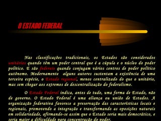 O ESTADO FEDERALO ESTADO FEDERAL
Nas classificações tradicionais, os Estados são considerados
unitários quando têm um poder central que é a cúpula e o núcleo do poder
político. E são federais quando conjugam vários centros de poder político
autônomo. Modernamente alguns autores sustentam a existência de uma
terceira espécie, o Estado regional, menos centralizado do que o unitário,
mas sem chegar aos extremos de descentralização do federalismo.
O Estado Federal indica, antes de tudo, uma forma de Estado, não
de governo. O Estado Federal é uma aliança ou união de Estados. A
organização federativa favorece a preservação das características locais e
regionais, promovendo a integração e transformando as oposições naturais
em solidariedade, afirmando-se assim que o Estado seria mais democrático, e
seria maior a dificuldade para concentração do poder.
 