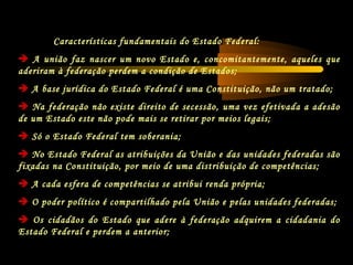 Características fundamentais do Estado Federal:
 A união faz nascer um novo Estado e, concomitantemente, aqueles que
aderiram à federação perdem a condição de Estados;
 A base jurídica do Estado Federal é uma Constituição, não um tratado;
 Na federação não existe direito de secessão, uma vez efetivada a adesão
de um Estado este não pode mais se retirar por meios legais;
 Só o Estado Federal tem soberania;
 No Estado Federal as atribuições da União e das unidades federadas são
fixadas na Constituição, por meio de uma distribuição de competências;
 A cada esfera de competências se atribui renda própria;
 O poder político é compartilhado pela União e pelas unidades federadas;
 Os cidadãos do Estado que adere à federação adquirem a cidadania do
Estado Federal e perdem a anterior;
 