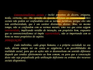 ADEQUAÇÃO
Cada indivíduo, cada grupo humano, e a própria sociedade no seu
todo, devem sempre ter em conta as exigências e as possibilidades da
realidade social, para que as ações não se desenvolvam em sentido diferente
daquele que conduz efetivamente ao bem comum, ou para que a consecução
deste não seja prejudicada pela utilização deficiente ou errônea dos recursos
sociais disponíveis.
Convencionalismos sociais : inclui preceitos de decoro, etiqueta,
moda, cortesia, etc. Na opinião de García Máynez os convencionalismos
sociais não podem ser confundidos com as normas jurídicas, porque eles não
tem atributividade, que é um caráter distintivo destas. Mas, ao mesmo
tempo, não se confundem com as normas morais, uma vez que estas exigem
interioridade, implicando retidão de intenção, um propósito bom, enquanto
que os convencionalismos só impõe exterioridade, não se importando com os
bons ou maus propósitos do sujeito.
 