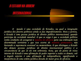 O ESTADO NA ORDEMO ESTADO NA ORDEM
INTERNACIONALINTERNACIONAL
O mundo é uma sociedade de Estados, na qual a integração
jurídica dos fatores políticos ainda se faz imperfeitamente. Para o jurista,
o Estado é uma pessoa jurídica de direito público internacional, quando
participa da sociedade mundial. O que se exige é que a sociedade política
tenha condições de assegurar o máximo de eficácia para sua ordenação num
determinado território e que isso ocorra de maneira permanente, não
bastando a supremacia eventual ou momentânea. O que distingue o Estado
das demais pessoas jurídicas de direito internacional público é a
circunstância de que só ele tem soberania. Esta, que do ponto de vista
interno do Estado é uma afirmação de poder superior a todos os demais, sob
o ângulo externo é uma afirmação de independência, significando a
inexistência de uma ordem jurídica dotada de maior grau de eficácia.
 