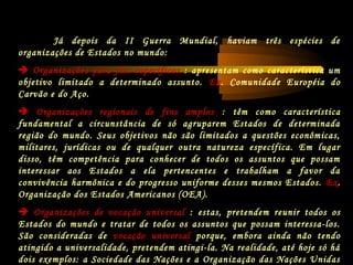 Já depois da II Guerra Mundial, haviam três espécies de
organizações de Estados no mundo:
 Organizações para fins específicos : apresentam como característica um
objetivo limitado a determinado assunto. Ex. Comunidade Européia do
Carvão e do Aço.
 Organizações regionais de fins amplos : têm como característica
fundamental a circunstância de só agruparem Estados de determinada
região do mundo. Seus objetivos não são limitados a questões econômicas,
militares, jurídicas ou de qualquer outra natureza específica. Em lugar
disso, têm competência para conhecer de todos os assuntos que possam
interessar aos Estados a ela pertencentes e trabalham a favor da
convivência harmônica e do progresso uniforme desses mesmos Estados. Ex.
Organização dos Estados Americanos (OEA).
 Organizações de vocação universal : estas, pretendem reunir todos os
Estados do mundo e tratar de todos os assuntos que possam interessa-los.
São consideradas de vocação universal porque, embora ainda não tendo
atingido a universalidade, pretendem atingi-la. Na realidade, até hoje só há
dois exemplos: a Sociedade das Nações e a Organização das Nações Unidas
 