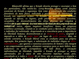 O Estado liberal, com um mínimo de interferência na vida social,
trouxe, de início, alguns inegáveis benefícios: houve um progresso
econômico acentuado, criando-se as condições para a Revolução Industrial;
o indivíduo foi valorizado, despertando-se a consciência para a importância
da liberdade humana; desenvolveram-se as técnicas do poder, surgindo e
impondo-se a idéia do poder legal em lugar do poder pessoal. Mas, em
sentido contrário, o Estado liberal criou as condições para sua própria
superação. Em primeiro lugar, a valorização do indivíduo chegou ao ultra-
individualismo, que ignorou a natureza associativa do homem e deu margem
a um comportamento egoísta, altamente vantajoso para os mais hábeis, mais
audaciosos ou menos escrupulosos. Ao lado disso, a concepção
individualista da liberdade, impedido o Estado de proteger os menos
afortunados, foi a causa de uma crescente injustiça social, pois,
concedendo-se a todos o direito de ser livre, não se assegurava a ninguém o
Bluntschli afirma que o Estado deveria proteger e encorajar o bem
dos particulares, não tutela-los. Leroy-Beaulieu afirma serem funções
essenciais do Estado a segurança, bem como a conservação das condições
favoráveis do meio físico, indicando a possibilidade de intervenção do
Estado nos seguintes termos: “O Estado, em medida muito variável,
segundo as épocas, os lugares, pode prestar um concurso acessório,
secundário, ao desenvolvimento das obras diversas que compõem a
civilização e que emanam da iniciativa individual ou dos grupos livres de
indivíduos”.
 