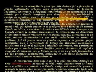 Durante a I Guerra Mundial a situação dos operários se agravou no
mundo todo. Na Rússia criaram-se as condições para a formação do primeiro
Estado socialista, e nos demais Estados a estabilidade social começou a ser
buscada através de medidas socializantes. Já recentemente, em decorrência
de um intenso esforço repetitivo ente os grandes Estados, desencadeou-se um
novo processo intervencionista que muda radicalmente os termos do
problema. Até há poucos anos as grandes empresas e os grandes grupos
capitalistas viam a participação do Estado nas atividades econômicas e
sociais como um fator de restrição à liberdade. Entretanto, essa participação
acabou por se revelar altamente benéfica para os detentores de capital e
dirigentes de empresas, pois o Estado passou a ser um grande financiador e
um dos principais consumidores, associando-se com muita freqüência aos
maiores e mais custosos empreendimentos.
A conseqüência disso tudo é que já se pode considerar definido um
novo Intervencionismo do Estado na vida social. Desapareceram os limites
entre o público e o privado e o Estado, antigo mal necessário, passou à
condição de financiador, sócio e consumidor altamente apreciado, tendo cada
Uma outra conseqüência grave que dele derivou foi a formação de
grandes aglomerados urbanos, como conseqüência direta da Revolução
Industrial. Entretanto, a burguesia transformara-se em conservadora e não
admitia que o Estado interferisse para alterar a situação estabelecida e
corrigir as injustiças sociais. Foi isso que estimulou, já no séc. XIX, os
movimentos socialistas e, nas primeiras décadas do séc. XX, um surto
intervencionista que já não poderia ser contido.
 