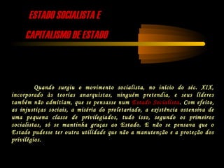 ESTADO SOCIALISTA EESTADO SOCIALISTA E
CAPITALISMO DE ESTADOCAPITALISMO DE ESTADO
Quando surgiu o movimento socialista, no início do séc. XIX,
incorporado às teorias anarquistas, ninguém pretendia, e seus líderes
também não admitiam, que se pensasse num Estado Socialista. Com efeito,
as injustiças sociais, a miséria do proletariado, a existência ostensiva de
uma pequena classe de privilegiados, tudo isso, segundo os primeiros
socialistas, só se mantinha graças ao Estado. E não se pensava que o
Estado pudesse ter outra utilidade que não a manutenção e a proteção dos
privilégios.
 