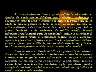 Esses acontecimentos tiveram grande influência sobre todos os
Estados do mundo que se definiram como socialistas, reabrindo-se a
discussão em torno do tema. A existência de milhões de pessoas vivendo em
estado de extrema pobreza em todas as partes do mundo, inclusive nos
países capitalistas mais desenvolvidos, bem como a enorme quantidade de
guerras localizadas e de movimentos de rebelião armada, impondo
sofrimento brutal a grande parte da humanidade, indicam a necessidade de
se procurar novas formas de organização política, social e econômica,
capazes de proporcionar a justiça e a paz. E todos os precedentes históricos
permitem afirmar que a idéia de uma sociedade baseada nos princípios
socialistas estará presente nos debates sobre a nova ordem mundial.
O que caracteriza o Estado socialista é o predomínio dos interesses
das pessoas humanas, concebidas e tratadas como essencialmente iguais e
necessariamente integradas numa coletividade, em oposição ao Estado
capitalista que faz preponderar os interesses do capital. Assim, quando o
próprio Estado toma iniciativas econômicas e põe como objetivo final a
obtenção de resultados econômicos tem-se caracterizado um capitalismo de
Estado, não um Estado socialista.
 