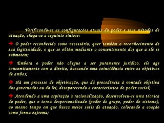 Verificando-se as configurações atuais do poder e seus métodos de
atuação, chega-se a seguinte síntese:
 O poder reconhecido como necessário, quer também o reconhecimento de
sua legitimidade, o que se obtém mediante o consentimento dos que a ele se
submetem;
 Embora o poder não chegue a ser puramente jurídico, ele age
concomitamente com o direito, buscando uma coincidência entre os objetivos
de ambos;
 Há um processo de objetivação, que dá procedência à vontade objetiva
dos governados ou da lei, desaparecendo a característica do poder social;
 Atendendo a uma aspiração à racionalização, desenvolveu-se uma técnica
do poder, que o torna despersonalizado (poder do grupo, poder do sistema),
ao mesmo tempo em que busca meios sutis de atuação, colocando a coação
como forma extrema;
 