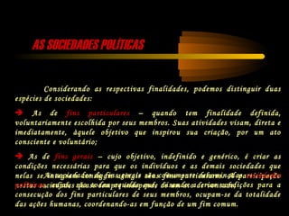 Considerando as respectivas finalidades, podemos distinguir duas
espécies de sociedades:
 As de fins particulares – quando tem finalidade definida,
voluntariamente escolhida por seus membros. Suas atividades visam, direta e
imediatamente, àquele objetivo que inspirou sua criação, por um ato
consciente e voluntário;
 As de fins gerais – cujo objetivo, indefinido e genérico, é criar as
condições necessárias para que os indivíduos e as demais sociedades que
nelas se integram consigam atingir seus fins particulares. A participação
nestas sociedades quase sempre independe de um ato de vontade;
As sociedades de fins gerais são comumente denominadas sociedades
políticas, cujas, são todas aquelas que, visando a criar condições para a
consecução dos fins particulares de seus membros, ocupam-se da totalidade
das ações humanas, coordenando-as em função de um fim comum.
AS SOCIEDADES POLÍTICASAS SOCIEDADES POLÍTICAS
 