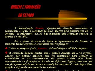 ORIGEM E FORMAÇÃOORIGEM E FORMAÇÃO
DO ESTADODO ESTADO
A denominação Estado, significando situação permanente de
convivência e ligada a sociedade política, aparece pela primeira vez em “O
Príncipe” de Maquiavel (1.513), mas indicando uma sociedade política, só
aparece no séc. XVI.
Sob o ponto de vista da época do aparecimento do Estado, as
inúmeras teorias existentes se resumem em três posições:
 O Estado sempre existiu. Autores : Eduard Meyer e Wilhelm Koppers.
 A sociedade humana existiu sem o Estado durante um certo período.
Depois, por motivos diversos, este foi constituído para atender às
necessidades ou às conveniências dos grupos sociais. Não houve
concomitância na formação do Estado em diferentes lugares, uma vez que
este foi aparecendo de acordo com as condições concretas de cada lugar. Esta
posição é defendida pela maioria dos autores.
 