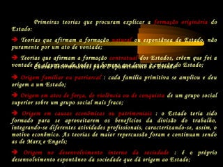Causas determinantes para o aparecimento do Estado:
 Origem familiar ou patriarcal : cada família primitiva se ampliou e deu
origem a um Estado;
 Origem em atos de força, de violência ou de conquista de um grupo social
superior sobre um grupo social mais fraco;
 Origem em causas econômicas ou patrimoniais : o Estado teria sido
formado para se aproveitarem os benefícios da divisão do trabalho,
integrando-se diferentes atividades profissionais, caracterizando-se, assim, o
motivo econômico. As teorias de maior repercussão foram e continuam sendo
as de Marx e Engels;
 Origem no desenvolvimento interno da sociedade : é o próprio
desenvolvimento espontâneo da sociedade que dá origem ao Estado;
Primeiras teorias que procuram explicar a formação originária do
Estado:
 Teorias que afirmam a formação natural ou espontânea do Estado, não
puramente por um ato de vontade;
 Teorias que afirmam a formação contratual dos Estados, crêem que foi a
vontade de alguns ou de todos os homens que levou à criação do Estado;
 