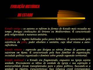 EVOLUÇÃO HISTÓRICAEVOLUÇÃO HISTÓRICA
DO ESTADODO ESTADO
Estado antigo : os autores se referem às formas de Estado mais recuadas no
tempo. Antigas civilizações do Oriente ou Mediterrâneo. É caracterizado
pela religiosidade e natureza unitária.
Estado grego : regiões habitadas pelos povos helênicos. É caracterizado pela
existência da polis, poder absoluto e unitário, cujo ideal visava a auto-
suficiência.
Estado romano : expressão que designa as várias formas de governo que
existiram em Roma. É caracterizado pela base familiar de organização,
sociedade política organizada e domínio sobre grande expansão territorial.
Estado medieval : o Estado era fragmentado, enquanto na Igreja existia
unidade. Precisamente as idéias de unidade da Igreja e sua aspiração à
universalidade foram transplantadas para o plano político, buscando-se a
unidade no Império. Características: base religiosa cristã (cristianismo);
 