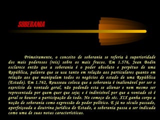 SOBERANIASOBERANIA
Primeiramente, o conceito de soberania se referia à superioridade
dos mais poderosos (reis) sobre os mais fracos. Em 1.576, Jean Bodin
esclarece então que a soberania é o poder absoluto e perpétuo de uma
República, palavra que se usa tanto em relação aos particulares quanto em
relação aos que manipulam todos os negócios de estado de uma República
(Estado). Em 1.762, Rousseau coloca que a soberania é inalienável por ser o
exercício da vontade geral, não podendo esta se alienar e nem mesmo ser
representada por quem quer que seja; e é indivisível por que a vontade só é
geral se houver a participação do todo. No começo do séc. XIX ganha corpo a
noção de soberania como expressão de poder político. E já no século passado,
aperfeiçoada a doutrina jurídica do Estado, a soberania passa a ser indicada
como uma de suas notas características.
 