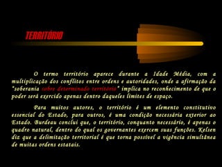 TERRITÓRIOTERRITÓRIO
O termo território aparece durante a Idade Média, com a
multiplicação dos conflitos entre ordens e autoridades, onde a afirmação da
“soberania sobre determinado território” implica no reconhecimento de que o
poder será exercido apenas dentro daqueles limites de espaço.
Para muitos autores, o território é um elemento constitutivo
essencial do Estado, para outros, é uma condição necessária exterior ao
Estado. Burdeau conclui que, o território, conquanto necessário, é apenas o
quadro natural, dentro do qual os governantes exercem suas funções. Kelsen
diz que a delimitação territorial é que torna possível a vigência simultânea
de muitas ordens estatais.
 