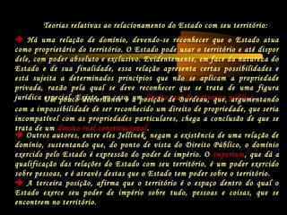 Teorias relativas ao relacionamento do Estado com seu território:
 Há uma relação de domínio, devendo-se reconhecer que o Estado atua
como proprietário do território. O Estado pode usar o território e até dispor
dele, com poder absoluto e exclusivo. Evidentemente, em face da natureza do
Estado e de sua finalidade, essa relação apresenta certas possibilidades e
está sujeita a determinados princípios que não se aplicam a propriedade
privada, razão pela qual se deve reconhecer que se trata de uma figura
jurídica especial. Existe, no caso, um direito real de natureza pública.Um pouco discordante é a posição de Burdeau, que, argumentando
com a impossibilidade de ser reconhecido um direito de propriedade, que seria
incompatível com as propriedades particulares, chega a conclusão de que se
trata de um direito real constitucional.
 Outros autores, entre eles Jellinek, negam a existência de uma relação de
domínio, sustentando que, do ponto de vista do Direito Público, o domínio
exercido pelo Estado é expressão do poder de império. O imperium, que dá a
qualificação das relações do Estado com seu território, é um poder exercido
sobre pessoas, e é através destas que o Estado tem poder sobre o território.
 A terceira posição, afirma que o território é o espaço dentro do qual o
Estado exerce seu poder de império sobre tudo, pessoas e coisas, que se
encontrem no território.
 
