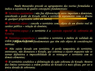Paulo Bonavides procede ao agrupamento das teorias formuladas e
indica a existência de quatro concepções fundamentais:
 Território-patrimônio : não faz diferenciação entre imperium e dominium,
concebendo o poder do Estado sobre o território exatamente como o direito
de qualquer proprietário sobre um imóvel;
 Território-objeto : concebe o território como objeto de um direito real de
caráter público – relação de domínio;
 Território-espaço : o território é a extensão espacial da soberania do
Estado;
 Território-competência : considera o território o âmbito de validade da
ordem jurídica do Estado;Alguns aspectos fundamentais que têm sido objeto de considerações
teóricas:
 Não existe Estado sem território. A perda temporária do território,
entretanto, não desnatura o Estado, que continua a existir enquanto não se
tornar definitiva a impossibilidade de se reintegrar o território com os
demais elementos;
 O território estabelece a delimitação da ação soberana do Estado. Dentro
dos limites territoriais a ordem jurídica do Estado é a mais eficaz, por ser a
única dotada de soberania;
 