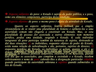  Aspecto subjetivo do povo: o Estado é sujeito do poder público, e o povo,
como seu elemento componente, participa desta condição.
 Aspecto objetivo do povo: o mesmo povo é objeto da atividade do Estado.
Quanto ao aspecto subjetivo, lembra Jellinek que a simples
circunstância de se reunir uma pluralidade de homens e submete-los a uma
autoridade comum não chegaria a constituir um Estado. Mas, se esta
pluralidade de pessoas for associada a outros elementos num momento
jurídico, perfaz uma unidade, surgindo o Estado. E cada indivíduo
integrante do povo participa também da natureza de sujeito, derivando-se
daí duas situações: a) os indivíduos, enquanto objetos do poder do Estado,
estão numa relação de subordinação e são, portanto, sujeitos de deveres; b)
enquanto membros do Estado, os indivíduos se acham, quanto a ele e os
demais indivíduos, numa relação de coordenação, sendo neste caso, sujeitos
de deveres.
Segundo Jellinek, a raiz dessa teoria que leva ao reconhecimento da
existência de direitos públicos subjetivos, encontra-se em Rousseau, quando
este diz que os associados, que compõem a sociedade e o Estado, recebem
coletivamente o nome de povo cabendo-lhes a designação particular cidadãos
quando participam da autoridade soberana e sujeitos quando submetidos às
leis do Estado.
 