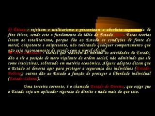 Fins limitados : teorias que reduzem ao mínimo as atividades do Estado,
dão a ele a posição de mero vigilante da ordem social, não admitindo que ele
tome iniciativas, sobretudo em matéria econômica. Alguns adeptos dizem que
o Estado só deveria agir para proteger a segurança dos indivíduos (Estado-
Polícia); outros dão ao Estado a função de proteger a liberdade individual
(Estado-Liberal).
Uma terceira corrente, é o chamado Estado de Direito, que exige que
o Estado seja um aplicador rigoroso do direito e nada mais do que isto.
b) Éticas : rejeitam o utilitarismo e preconizam a absoluta supremacia de
fins éticos, sendo este o fundamento da idéia do Estado ético. Estas teorias
levam ao totalitarismo, porque dão ao Estado as condições de fonte da
moral, onipotente e onipresente, não tolerando qualquer comportamento que
não seja rigorosamente de acordo com a moral oficial.
 