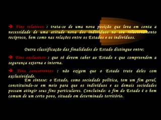 Em síntese: o Estado, como sociedade política, tem um fim geral,
constituindo-se em meio para que os indivíduos e as demais sociedades
possam atingir seus fins particulares. Concluindo: o fim do Estado é o bem
comum de um certo povo, situado em determinado território.
Outra classificação das finalidades do Estado distingue entre:
 Fins exclusivos : que só devem caber ao Estado e que compreendem a
segurança externa e interna.
 Fins concorrentes : não exigem que o Estado trate deles com
exclusividade.
 Fins relativos : trata-se de uma nova posição que leva em conta a
necessidade de uma atitude nova dos indivíduos no seu relacionamento
recíproco, bem como nas relações entre os Estados e os indivíduos.
 