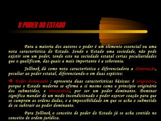 O PODER DO ESTADOO PODER DO ESTADO
Para a maioria dos autores o poder é um elemento essencial ou uma
nota característica do Estado. Sendo o Estado uma sociedade, não pode
existir sem um poder, tendo este na sociedade estatal certas peculiaridades
que o qualificam, das quais a mais importante é a soberania.
Jellinek dá como nota característica e diferenciadora a dominação,
peculiar ao poder estatal, diferenciando-o em duas espécies:
 Poder dominante : apresenta duas características básicas: é originário,
porque o Estado moderno se afirma a si mesmo como o princípio originário
dos submetidos, e irresistível, por ser um poder dominante. Dominar
significa mandar de um modo incondicionado e poder exercer coação para que
se cumpram as ordens dadas, e a impossibilidade em que se acha o submetido
de se subtrair ao poder dominante.
Para Jellinek o conceito de poder do Estado já se acha contido no
conceito de ordem jurídica.
 