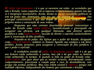 Fixando-se no poder, diz Kelsen que o poder do Estado, designado
como poder de império, submete os homens ligando sua conduta a um dever
jurídico. Assim, portanto, para assegurar a consecução de fins jurídicos é
que o poder é exercido.
O verdadeiro sentido de poder ou dominação estatal não é o de que
uns homens estão submetidos a outros, mas sim o de que todos os homens
estão submetidos às normas. E quando se fala no poder do Estado como
poder coativo isto quer dizer que as normas estatais, determinando certos
comportamentos, prescrevem a coação para o caso de desobediência, isto
porque são normas jurídicas. Mas esta ordem estatal é objetiva, porque tem
validade objetiva, independendo dos homens que constituem o Estado.
Enquanto que uma corrente doutrinária pretende caracterizar o
poder do Estado como poder político, incondicionado e preocupado em
assegurar sua eficácia, sem qualquer limitação, uma diretriz oposta
qualifica-o como poder jurídico, nascido do direito e exercido exclusivamente
para a consecução de fins jurídicos.
 Poder não-dominante : é o que se encontra em todas as sociedades que
não o Estado, tanto naquelas em se ingressa voluntariamente quanto nas que
se é integrante involuntário. Assim, mesmo as outras sociedades políticas só
tem um poder não- dominante, uma vez que não dispõem de imperium. Sua
principal característica é que não dispõe de força para obrigar com seus
próprios meios a consecução de suas ordens.
 