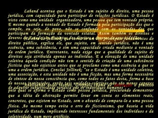 Na obra de Jellinek, que torna-se um dos principais fundamentos do
direito público, explica ele, que sujeito, em sentido jurídico, não é uma
essência, uma substância, e sim uma capacidade criada mediante a vontade
da ordem jurídica. Entretanto, nada exige que a qualidade de sujeito de
direitos seja atribuída apenas ao indivíduo. E a elevação de uma unidade
coletiva àquela condição não tem o sentido de criação de uma substância
fictícia que não existisse antes que se proclame como uma essência a que se
uma a ordem jurídica. Conclui Jellinek: “se o Estado é uma unidade coletiva,
uma associação, e esta unidade não é uma ficção, mas uma forma necessária
de síntese de nossa consciência que, como todos os fatos desta, forma a base
de nossas instituições, então tais unidades coletivas não são menos capazes
de adquirir subjetividade jurídica que os indivíduos humanos”.
Laband acentua que o Estado é um sujeito de direito, uma pessoa
jurídica, com capacidade para participar de relações jurídicas. O Estado é
visto como uma unidade organizadora, uma pessoa que tem vontade própria.
E mesmo quando a vontade do Estado é formada pela participação dos que o
compõe, ou seja, do povo, não se confunde com as vontades dos que
participam da formação da vontade estatal. Assim também os direitos e
deveres do Estado são distintos dos direitos e deveres de seus cidadãos.
Analisando essas teorias, Groppali chama de abstração o processo
pelo qual se afirma o Estado como pessoa jurídica, procurando demonstrar
que a idéia de abstração permite levar em conta os elementos reais,
concretos, que existem no Estado, sem o absurdo de compara-lo a uma pessoa
física. Ao mesmo tempo evita o erro do ficcionismo, que baseia a vida
jurídica do Estado, implicando interesses fundamentais dos indivíduos e da
coletividade, num mero artifício.
 