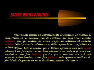 ESTADO, DIREITO E POLÍTICAESTADO, DIREITO E POLÍTICA
Todo Estado implica um entrelaçamento de situações, de relações, de
comportamentos, de justificativas, de objetivos, que compreende aspectos
jurídicos, mas que contém, ao mesmo tempo, um indissociável conteúdo
político. Não é possível estabelecer-se a nítida separação entre o jurídico e o
político.Miguel Rale demonstra que o Estado apresenta uma face social,
relativa à sua formação e ao seu desenvolvimento em razão de fatores sócio-
econômicos; uma face jurídica, que é a que se relaciona com o Estado
enquanto ordem jurídica; e uma face política, onde aparece o problema das
finalidades do governo em razão dos diversos sistemas de cultura.
 