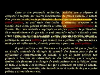 Enquanto sociedade política voltada para fins políticos, o Estado
participa da natureza política, que convive com a jurídica, influenciando-a e
sendo por ela influenciada, devendo, portanto, exercer um poder político.
Como se tem procurado evidenciar, inclusive com o objetivo de
assegurar o respeito aos valores fundamentais da pessoa humana, o Estado
deve procurar o máximo de juridicidade. Assim é que se acentua o caráter de
ordem jurídica, na qual estão sintetizados os elementos componentes do
Estado. Além disso, ganham evidência as idéias da personalidade jurídica do
Estado. Mas, não obstante a aspiração ao máximo possível de juridicidade,
há o reconhecimento de que não se pode pretender reduzir o Estado a uma
ordem normativa, existindo no direito e exclusivamente para fins jurídicos.
O poder político – diz Neumann – é o poder social que se focaliza
no Estado, tratando da obtenção do controle dos homens para o fim de
influenciar o comportamento do Estado. O uso do poder político tem
presente o interesse da coletividade ou dos indivíduos que a compõem.
Embora seja freqüente a utilização do poder político para satisfazer, antes
de tudo, a vontade e os interesses dos que o exercitam em nome do Estado,
isto constitui uma anomalia, não devendo levar à conclusão de que o poder
político é essencialmente mau.
 