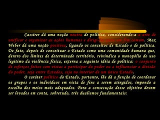 Cassirer dá uma noção neutra de política, considerando-a a arte de
unificar e organizar as ações humanas e dirigi-las para um fim comum . Max
Weber dá uma noção positiva, ligando os conceitos de Estado e de política.
De fato, depois de conceituar o Estado como uma comunidade humana que,
dentro dos limites de determinado território, reivindica o monopólio do uso
legitimo da violência física, externa a seguinte idéia de política: o conjunto
de esforços feitos com vistas a participar do poder ou a influenciar a divisão
do poder, seja entre Estados, seja no interior de um único Estado .
O caráter político do Estado, portanto, lhe dá a função de coordenar
os grupos e os indivíduos em vista de fins a serem atingidos, impondo a
escolha dos meios mais adequados. Para a consecução desse objetivo devem
ser levados em conta, sobretudo, três dualismos fundamentais:
 