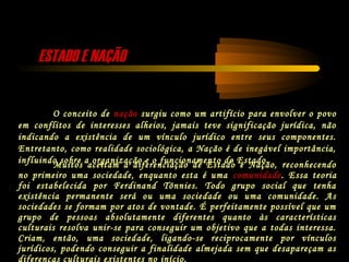ESTADO E NAÇÃOESTADO E NAÇÃO
O conceito de nação surgiu como um artifício para envolver o povo
em conflitos de interesses alheios, jamais teve significação jurídica, não
indicando a existência de um vínculo jurídico entre seus componentes.
Entretanto, como realidade sociológica, a Nação é de inegável importância,
influindo sobre a organização e o funcionamento do Estado.Muitos aceitam a diferenciação de Estado e Nação, reconhecendo
no primeiro uma sociedade, enquanto esta é uma comunidade. Essa teoria
foi estabelecida por Ferdinand Tönnies. Todo grupo social que tenha
existência permanente será ou uma sociedade ou uma comunidade. As
sociedades se formam por atos de vontade. É perfeitamente possível que um
grupo de pessoas absolutamente diferentes quanto às características
culturais resolva unir-se para conseguir um objetivo que a todas interessa.
Criam, então, uma sociedade, ligando-se reciprocamente por vínculos
jurídicos, podendo conseguir a finalidade almejada sem que desapareçam as
diferenças culturais existentes no início.
 