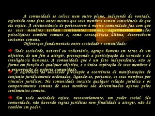 A comunidade se coloca num outro plano, independe da vontade,
existindo como fato antes mesmo que seus membros tomem consciência de que
ela existe. A circunstância de pertencerem à mesma comunidade faz com que
os seus membros tenham sentimentos comuns, experimentem estados
psicológicos também comuns e, como conseqüência última, desenvolvam
costumes comuns.
 A existência da sociedade pressupõe a ocorrência de manifestações de
conjunto juridicamente ordenadas, ligando-se, portanto, os seus membros por
vínculos jurídicos. Na comunidade inexiste qualquer relação jurídica e os
comportamento comuns de seus membros são determinados apenas pelos
sentimentos comuns.
 Em toda sociedade existe, necessariamente, um poder social. Na
comunidade, não havendo regras jurídicas nem finalidade a atingir, não há
também um poder.
Diferenças fundamentais entre sociedade e comunidade:
 Toda sociedade, natural ou voluntária, agrupa homens em torno de um
objetivo, de um fim a atingir, pressupondo a participação da vontade e da
inteligência humanas. A comunidade que é um fato independente, não se
forma em função de qualquer objetivo, e a única aspiração de seus membros é
a preservação da própria comunidade.
 