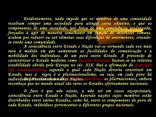 Del Vecchio chama de Estados imperfeitos os plurinacionais, embora
reconheça que no mundo atual são raros os Estados efetivamente nacionais.
O fato é que não existe, a não ser em casos excepcionais,
coincidência entre Estado e Nação, havendo nações cujos membros estão
distribuídos entre vários Estados, como há, entre os componentes do povo de
cada Estado, indivíduos pertencentes a diferentes grupos nacionais.
A coincidência entre Estado e Nação vai-se tornando cada vez mais
rara à medida em que aumentam as facilidades de comunicação e a
mobilidade dos indivíduos, de um para outro Estado. A pretensão de
caracterizar o Estado moderno como Estado Nacional baseou-se na relativa
estabilidade obtida pela Europa no séc. XIX. Daí a afirmação do princípio
das nacionalidades, segundo o qual cada Nação deveria constituir um
Estado, mas a regra é o plurinacionalismo, ou seja, em cada povo há
indivíduos pertencentes a várias Nações.
Evidentemente, nada impede que os membros de uma comunidade
resolvam compor uma sociedade para atingir certo objetivo, e que os
componentes de uma sociedade, por força de uma convivência prolongada,
forçados a agir de maneira semelhante em função de interesses comuns,
acabem por reduzir ou até eliminar suas diferenças de sentimentos, criando-
se então uma comunidade.
 
