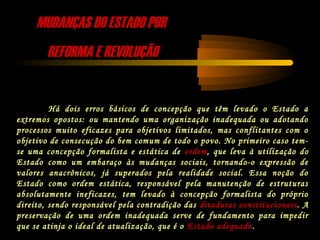 MUDANÇAS DO ESTADO PORMUDANÇAS DO ESTADO POR
REFORMA E REVOLUÇÃOREFORMA E REVOLUÇÃO
Há dois erros básicos de concepção que têm levado o Estado a
extremos opostos: ou mantendo uma organização inadequada ou adotando
processos muito eficazes para objetivos limitados, mas conflitantes com o
objetivo de consecução do bem comum de todo o povo. No primeiro caso tem-
se uma concepção formalista e estática de ordem, que leva à utilização do
Estado como um embaraço às mudanças sociais, tornando-o expressão de
valores anacrônicos, já superados pela realidade social. Essa noção do
Estado como ordem estática, responsável pela manutenção de estruturas
absolutamente ineficazes, tem levado à concepção formalista do próprio
direito, sendo responsável pela contradição das ditaduras constitucionais. A
preservação de uma ordem inadequada serve de fundamento para impedir
que se atinja o ideal de atualização, que é o Estado adequado.
 